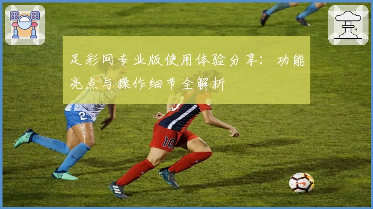 足彩网专业版使用体验分享：功能亮点与操作细节全解析