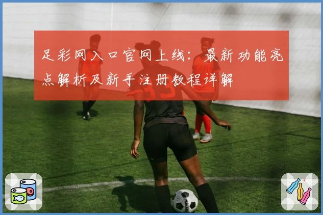 足彩网入口官网上线：最新功能亮点解析及新手注册教程详解