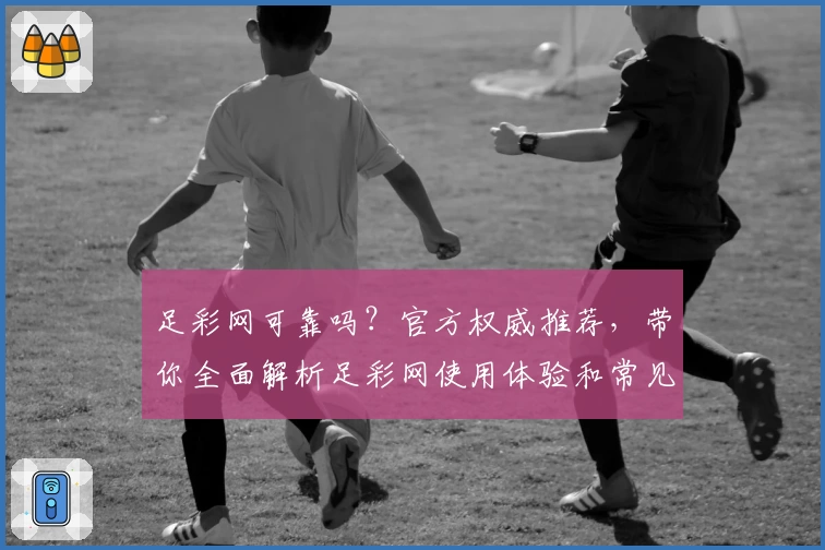 足彩网可靠吗？官方权威推荐，带你全面解析足彩网使用体验和常见问题解答