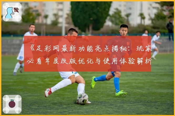《足彩网最新功能亮点揭秘：玩家必看年度改版优化与使用体验解析》