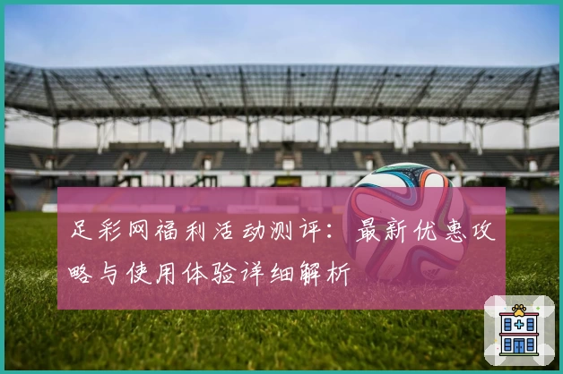 足彩网福利活动测评：最新优惠攻略与使用体验详细解析