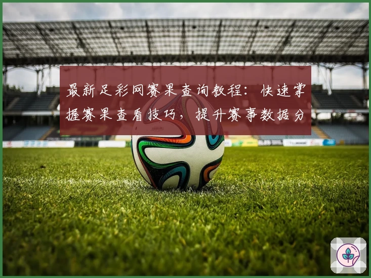 最新足彩网赛果查询教程:快速掌握赛果查看技巧,提升赛事数据分析能力