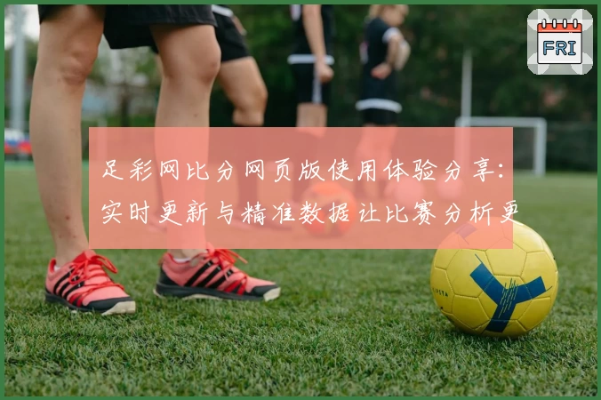 足彩网比分网页版使用体验分享:实时更新与精准数据让比赛分析更高效