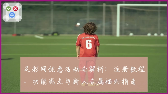 足彩网优惠活动全解析：注册教程、功能亮点与新人专属福利指南