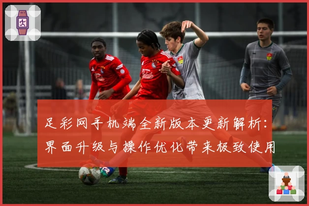 足彩网手机端全新版本更新解析：界面升级与操作优化带来极致使用体验