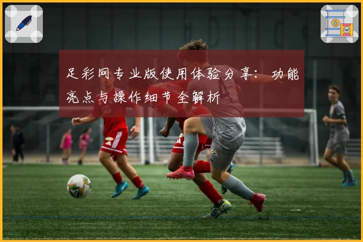 足彩网专业版使用体验分享：功能亮点与操作细节全解析